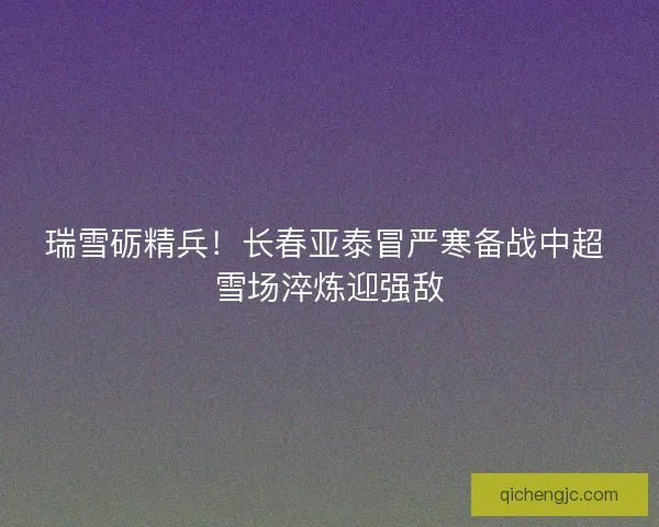 瑞雪砺精兵！长春亚泰冒严寒备战中超 雪场淬炼迎强敌