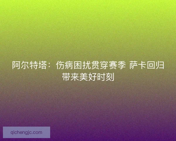 阿尔特塔：伤病困扰贯穿赛季 萨卡回归带来美好时刻