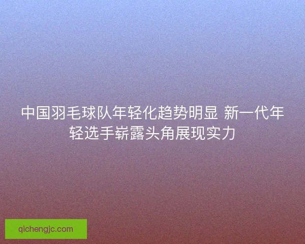 中国羽毛球队年轻化趋势明显 新一代年轻选手崭露头角展现实力