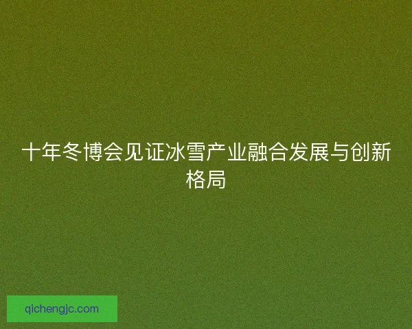 十年冬博会见证冰雪产业融合发展与创新格局