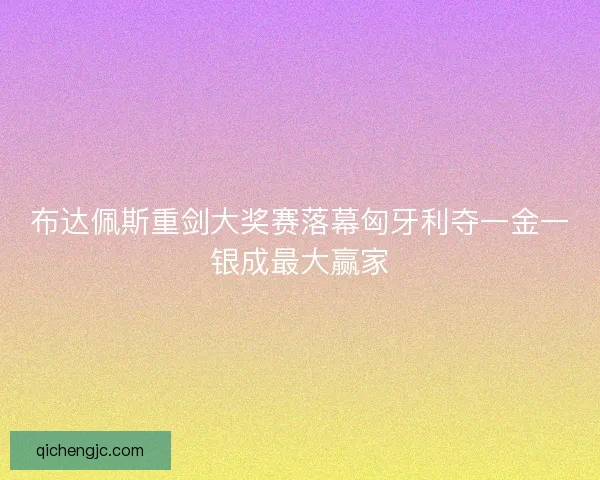 布达佩斯重剑大奖赛落幕匈牙利夺一金一银成最大赢家