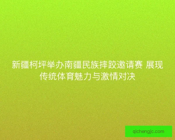 新疆柯坪举办南疆民族摔跤邀请赛 展现传统体育魅力与激情对决