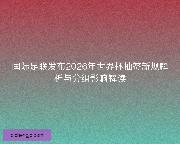 国际足联发布2026年世界杯抽签新规解析与分组影响解读