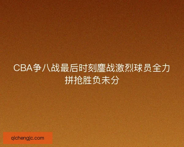 CBA争八战最后时刻鏖战激烈球员全力拼抢胜负未分