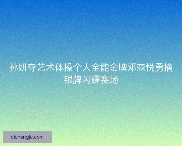 孙妍夺艺术体操个人全能金牌邓森悦勇摘银牌闪耀赛场