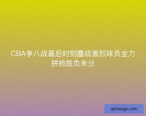 CBA争八战最后时刻鏖战激烈球员全力拼抢胜负未分