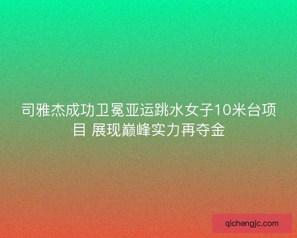 司雅杰成功卫冕亚运跳水女子10米台项目 展现巅峰实力再夺金
