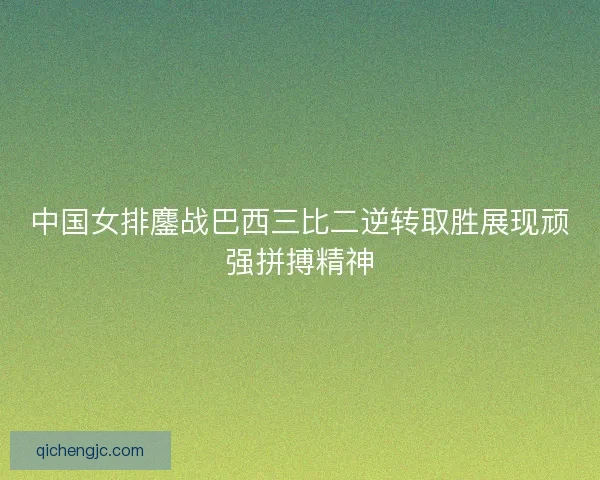 中国女排鏖战巴西三比二逆转取胜展现顽强拼搏精神