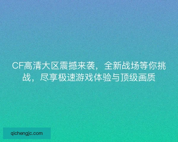 CF高清大区震撼来袭，全新战场等你挑战，尽享极速游戏体验与顶级画质