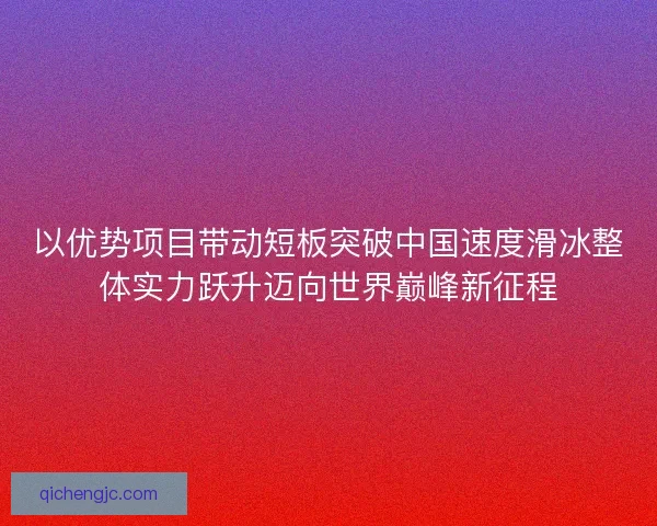 以优势项目带动短板突破中国速度滑冰整体实力跃升迈向世界巅峰新征程